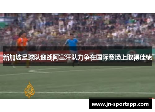 新加坡足球队迎战阿富汗队力争在国际赛场上取得佳绩